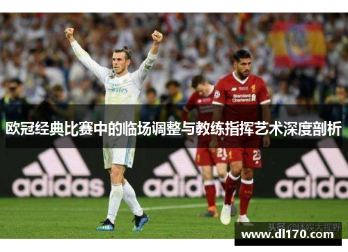 欧冠经典比赛中的临场调整与教练指挥艺术深度剖析